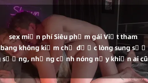 sex miễn phí Siêu phẩm gái Việt tham gia trong buổi gangbang không kiềm chế được lòng sung sướng, những cảnh nóng nảy khiến ai cũng phải mãn nhãn