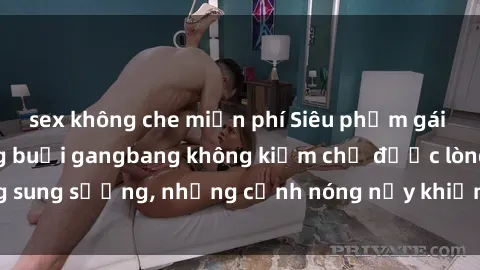 sex không che miễn phí Siêu phẩm gái Việt tham gia trong buổi gangbang không kiềm chế được lòng sung sướng, những cảnh nóng nảy khiến ai cũng phải mãn nhãn
