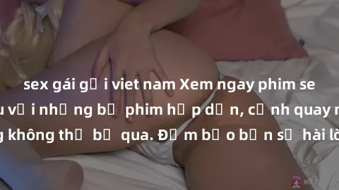sex gái gọi viet nam Xem ngay phim sex bukkake hàng đầu với những bộ phim hấp dẫn, cảnh quay nóng bỏng không thể bỏ qua. Đảm bảo bạn sẽ hài lòng với trải nghiệm mới lạ này!