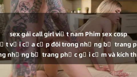 sex gái call girl việt nam Phim sex cosplay: Trải nghiệm tuyệt vời của cặp đôi trong những bộ trang phục gợi cảm và kích thích