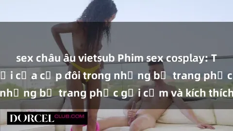 sex châu âu vietsub Phim sex cosplay: Trải nghiệm tuyệt vời của cặp đôi trong những bộ trang phục gợi cảm và kích thích