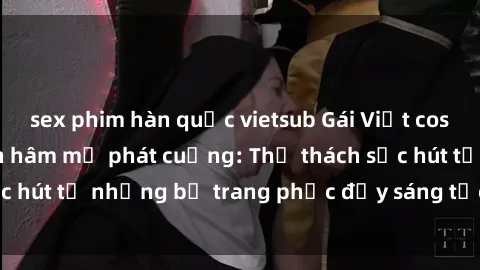 sex phim hàn quốc vietsub Gái Việt cosplay sexy khiến fan hâm mộ phát cuồng: Thử thách sức hút từ những bộ trang phục đầy sáng tạo và quyến rũ!