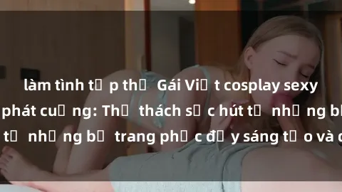 làm tình tập thể Gái Việt cosplay sexy khiến fan hâm mộ phát cuồng: Thử thách sức hút từ những bộ trang phục đầy sáng tạo và quyến rũ!