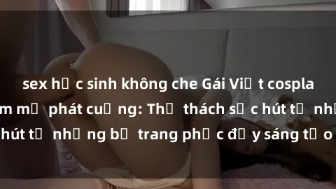 sex học sinh không che Gái Việt cosplay sexy khiến fan hâm mộ phát cuồng: Thử thách sức hút từ những bộ trang phục đầy sáng tạo và quyến rũ!