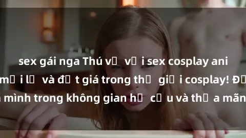 sex gái nga Thú vị với sex cosplay anime: Trải nghiệm mới lạ và đắt giá trong thế giới cosplay! Đắm mình trong không gian hư cấu và thỏa mãn niềm đam mê của bạn!