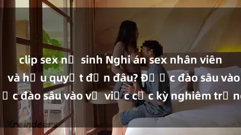 clip sex nữ sinh Nghi án sex nhân viên nhà hàng: Hậu quả và hậu quyết đến đâu? Được đào sâu vào vụ việc cực kỳ nghiêm trọng này.