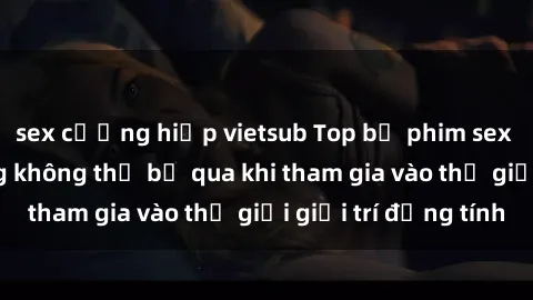 sex cưỡng hiếp vietsub Top bộ phim sex châu âu nổi tiếng không thể bỏ qua khi tham gia vào thế giới giải trí đồng tính
