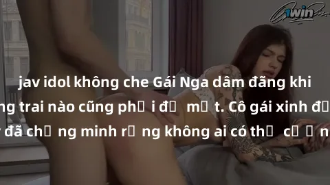 jav idol không che Gái Nga dâm đãng khiến tim bất cứ chàng trai nào cũng phải đỏ mặt. Cô gái xinh đẹp này đã chứng minh rằng không ai có thể cưỡng lại khi cô làm tình đắm say.
