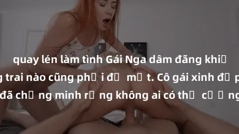 quay lén làm tình Gái Nga dâm đãng khiến tim bất cứ chàng trai nào cũng phải đỏ mặt. Cô gái xinh đẹp này đã chứng minh rằng không ai có thể cưỡng lại khi cô làm tình đắm say.