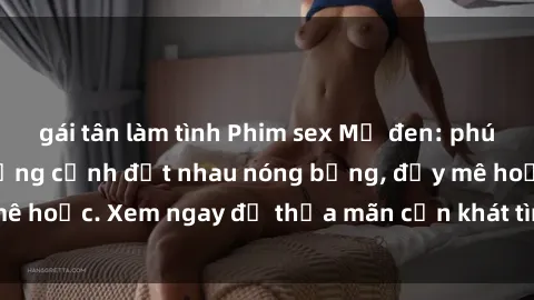 gái tân làm tình Phim sex Mỹ đen: phút mãnh liệt với những cảnh địt nhau nóng bỏng, đầy mê hoặc. Xem ngay để thỏa mãn cơn khát tình dục của bạn!