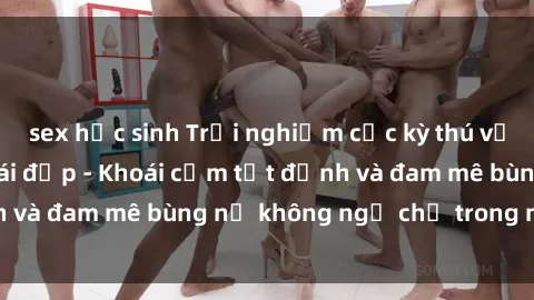 sex học sinh Trải nghiệm cực kỳ thú vị khi làm tình với gái đẹp - Khoái cảm tột đỉnh và đam mê bùng nổ không ngờ chỉ trong một đêm!