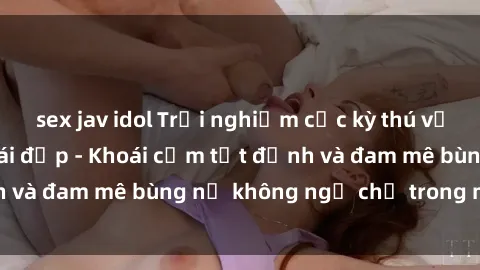 sex jav idol Trải nghiệm cực kỳ thú vị khi làm tình với gái đẹp - Khoái cảm tột đỉnh và đam mê bùng nổ không ngờ chỉ trong một đêm!