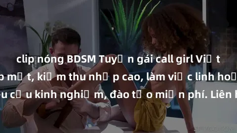 clip nóng BDSM Tuyển gái call girl Việt Nam gợi cảm, đẹp mắt, kiếm thu nhập cao, làm việc linh hoạt, không yêu cầu kinh nghiệm, đào tạo miễn phí. Liên hệ ngay để biết thêm chi tiết!