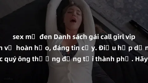 sex mỹ đen Danh sách gái call girl vip chất lượng, dịch vụ hoàn hảo, đáng tin cậy. Điều hấp dẫn cho các quý ông thượng đẳng tại thành phố. Hãy nhấc máy và đặt lịch ngay!