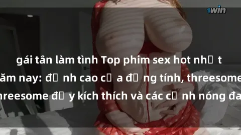 gái tân làm tình Top phim sex hot nhất không thể bỏ lỡ năm nay: đỉnh cao của đồng tính, threesome đầy kích thích và các cảnh nóng đang gây sốt!