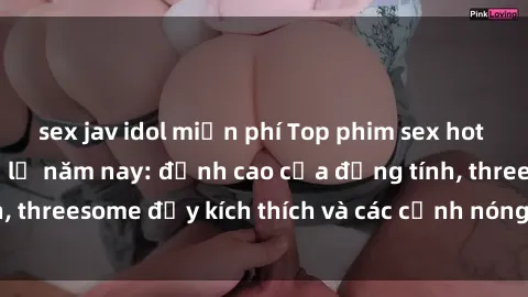 sex jav idol miễn phí Top phim sex hot nhất không thể bỏ lỡ năm nay: đỉnh cao của đồng tính, threesome đầy kích thích và các cảnh nóng đang gây sốt!