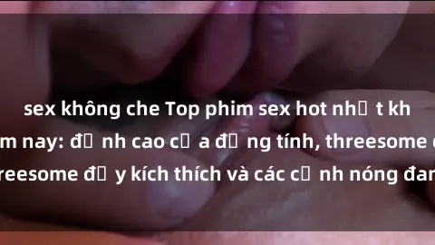 sex không che Top phim sex hot nhất không thể bỏ lỡ năm nay: đỉnh cao của đồng tính, threesome đầy kích thích và các cảnh nóng đang gây sốt!