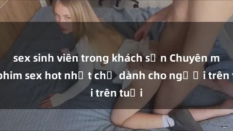 sex sinh viên trong khách sạn Chuyên mục phim sex hot nhất chỉ dành cho người trên tuổi
