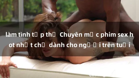 làm tình tập thể Chuyên mục phim sex hot nhất chỉ dành cho người trên tuổi