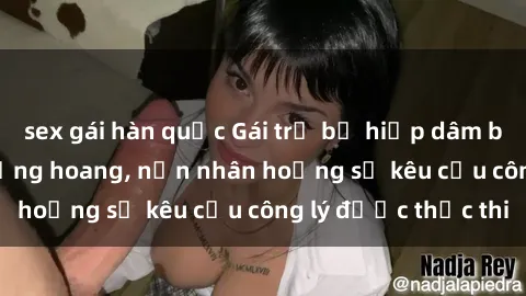sex gái hàn quốc Gái trẻ bị hiếp dâm bạo lực trong khu rừng hoang, nạn nhân hoảng sợ kêu cầu công lý được thực thi