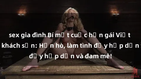 sex gia đình Bí mật cuộc hẹn gái Việt lần đầu ở khách sạn: Hẹn hò, làm tình đầy hấp dẫn và đam mê!