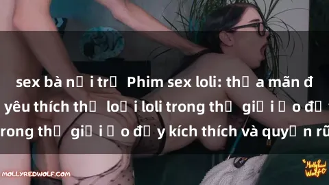 sex bà nội trợ Phim sex loli: thỏa mãn đam mê của người yêu thích thể loại loli trong thế giới ảo đầy kích thích và quyến rũ.