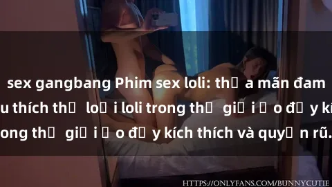 sex gangbang Phim sex loli: thỏa mãn đam mê của người yêu thích thể loại loli trong thế giới ảo đầy kích thích và quyến rũ.