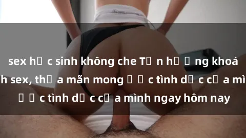 sex học sinh không che Tận hưởng khoái cảm với gái xinh sex, thỏa mãn mong ước tình dục của mình ngay hôm nay