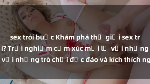 sex trói buộc Khám phá thế giới sex trực tuyến: Hơn tuổi? Trải nghiệm cảm xúc mới lạ với những trò chơi độc đáo và kích thích người lớn