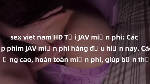 sex viet nam HD Tải JAV miễn phí: Các trang web cung cấp phim JAV miễn phí hàng đầu hiện nay. Các tác phẩm chất lượng cao, hoàn toàn miễn phí, giúp bạn thỏa mãn niềm đam mê mà không tốn kém.