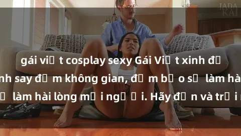 gái việt cosplay sexy Gái Việt xinh đẹp, nồng nàn làm tình say đắm không gian, đảm bảo sẽ làm hài lòng mọi người. Hãy đến và trải nghiệm ngay!