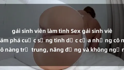 gái sinh viên làm tình Sex gái sinh viên hot nhất: Cùng khám phá cuộc sống tình dục của những cô nàng trẻ trung, năng động và không ngần ngại thử nghiệm!