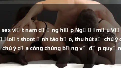 sex việt nam cưỡng hiếp Người mẫu Việt Nam gây sốt với loạt shoot ảnh táo bạo, thu hút sự chú ý của công chúng bằng vẻ đẹp quyến rũ và gợi cảm.
