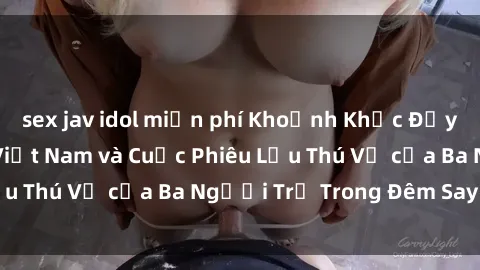 sex jav idol miễn phí Khoảnh Khắc Đầy Kịch Tính: Sex  Việt Nam và Cuộc Phiêu Lưu Thú Vị của Ba Người Trẻ Trong Đêm Say Đắm