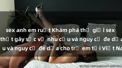 sex anh em ruột Khám phá thế giới sex loli Việt Nam: Sự thật gây sốc về nhu cầu và nguy cơ đe dọa cho trẻ em tại Việt Nam