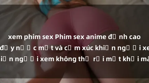 xem phim sex Phim sex anime đỉnh cao: Những tác phẩm đầy nước mắt và cảm xúc khiến người xem không thể rời mắt khỏi màn hình