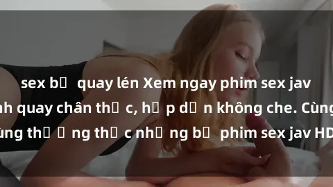 sex bị quay lén Xem ngay phim sex jav HD với những cảnh quay chân thực, hấp dẫn không che. Cùng thưởng thức những bộ phim sex jav HD hot nhất hiện nay!