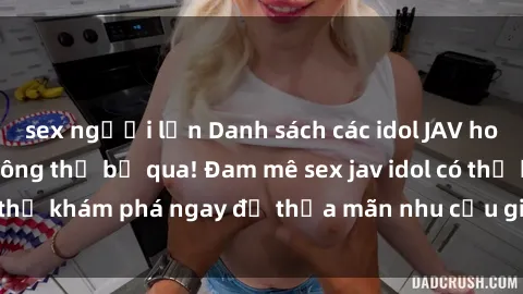 sex người lớn Danh sách các idol JAV hot nhất hiện nay không thể bỏ qua! Đam mê sex jav idol có thể khám phá ngay để thỏa mãn nhu cầu giải trí của mình!