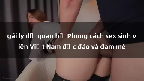 gái ly dị quan hệ Phong cách sex sinh viên Việt Nam độc đáo và đam mê