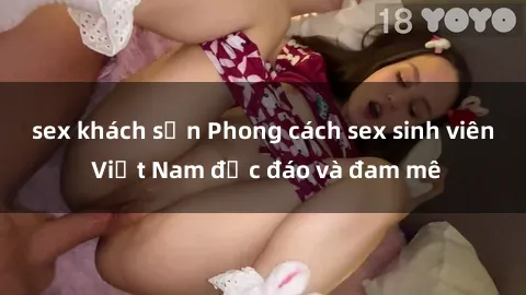 sex khách sạn Phong cách sex sinh viên Việt Nam độc đáo và đam mê